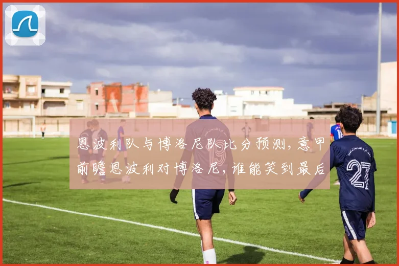 恩波利队与博洛尼队比分预测,意甲前瞻恩波利对博洛尼,谁能笑到最后