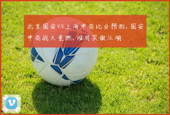 北京国安vs上海申花比分预测,国安申花战火重燃,谁将笑傲江湖