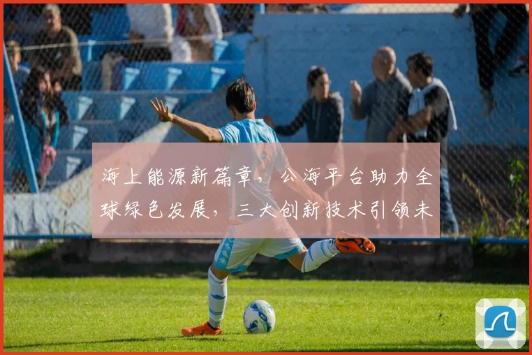 海上能源新篇章，公海平台助力全球绿色发展，三大创新技术引领未来，共筑蓝色梦想