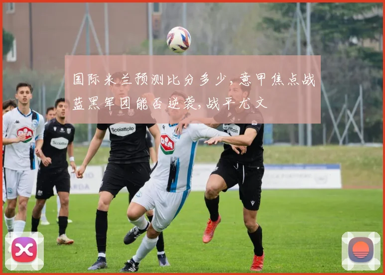 国际米兰预测比分多少,意甲焦点战蓝黑军团能否逆袭,战平尤文