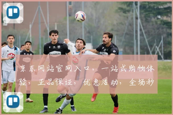 京东网站官网入口，一站式购物体验，正品保证，优惠活动，全场秒杀，尽在京东官网，速来体验